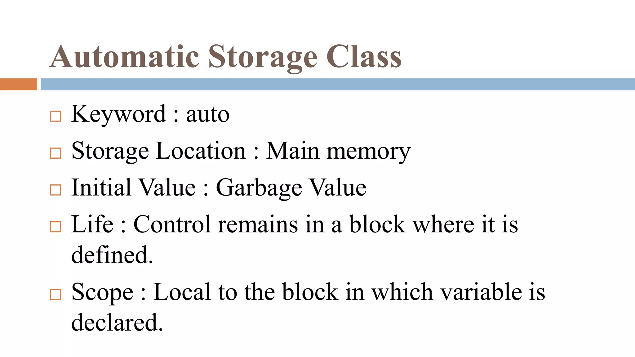 Automatic Storage Class
 Keyword : auto
 Storage Location : Main memory
 Initial Value : Garbage Value
 Life : Control remains in a block where it is
defined.
 Scope : Local to the block in which variable is
declared.
 