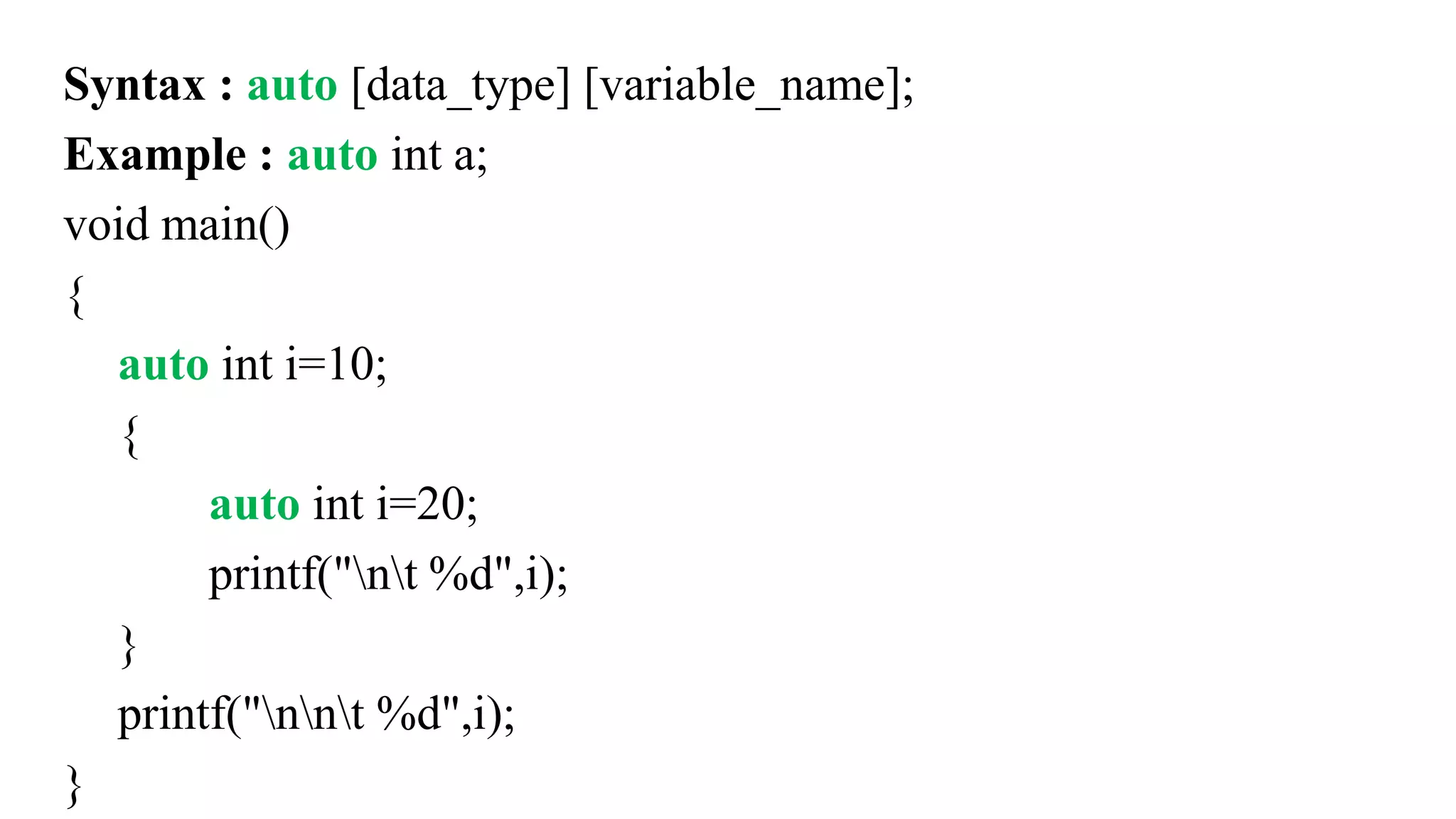 Syntax : auto [data_type] [variable_name];
Example : auto int a;
void main()
{
auto int i=10;
{
auto int i=20;
printf("nt %d",i);
}
printf("nnt %d",i);
}
 