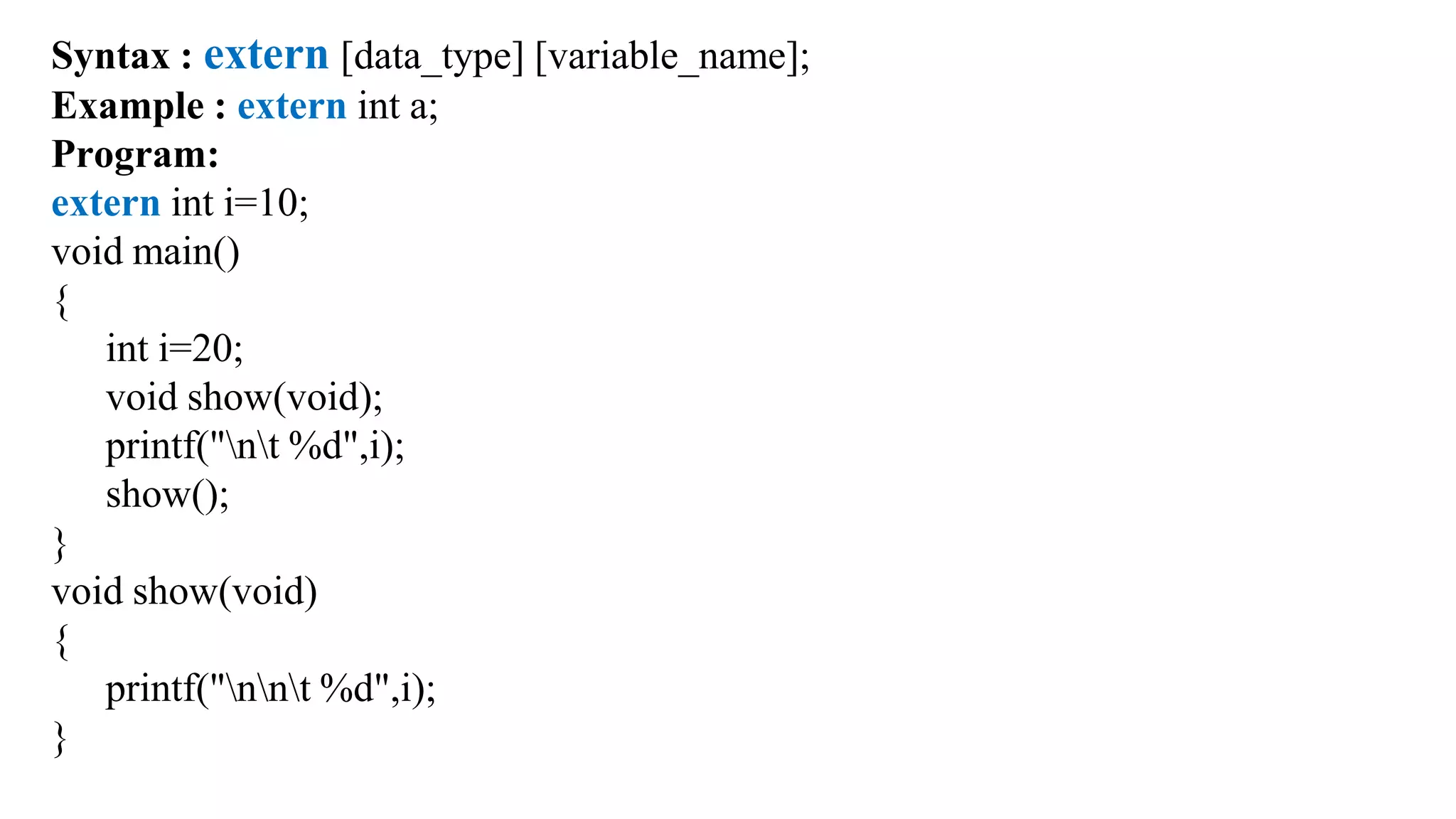 Syntax : extern [data_type] [variable_name];
Example : extern int a;
Program:
extern int i=10;
void main()
{
int i=20;
void show(void);
printf("nt %d",i);
show();
}
void show(void)
{
printf("nnt %d",i);
}
 
