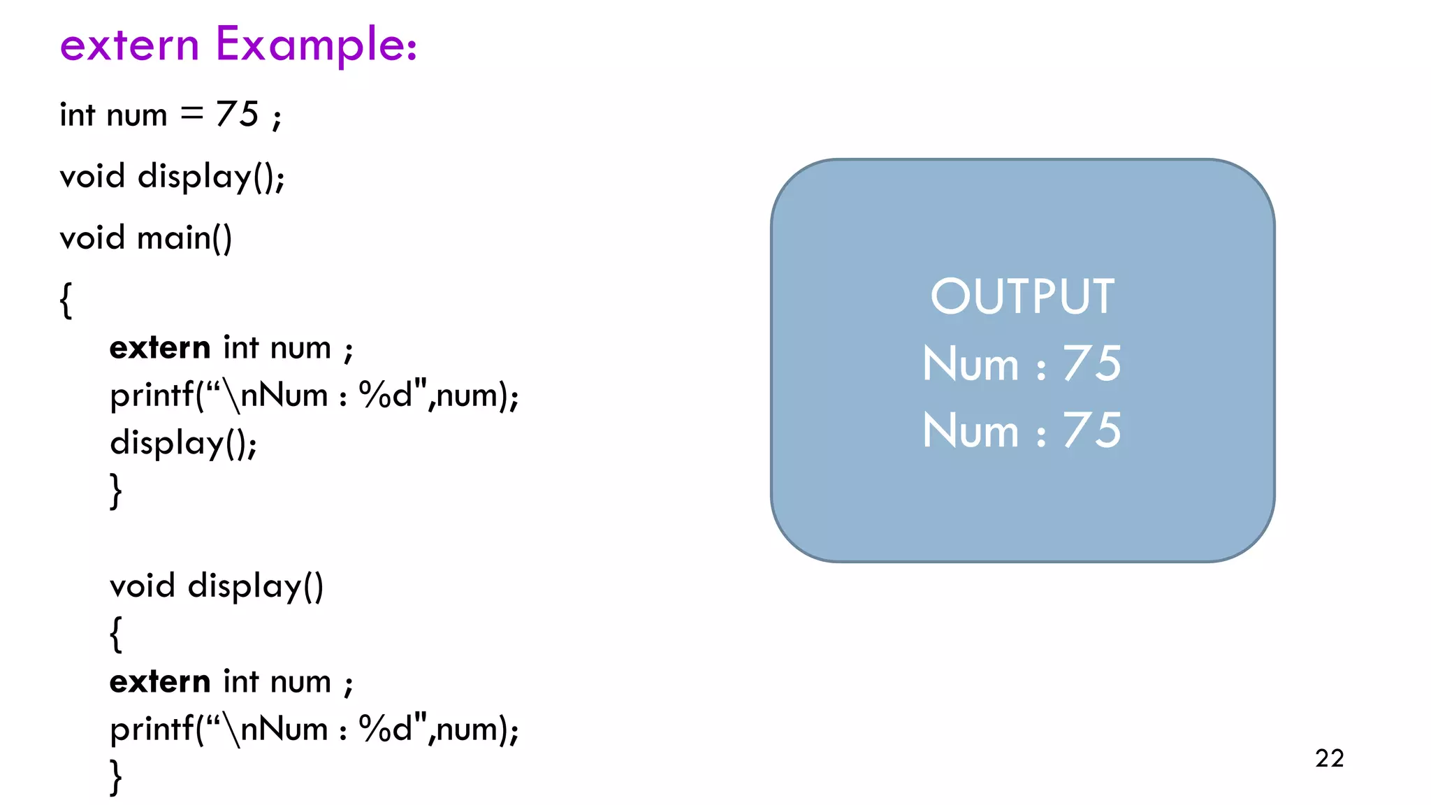 22
extern Example:
int num = 75 ;
void display();
void main()
{
extern int num ;
printf(“nNum : %d",num);
display();
}
void display()
{
extern int num ;
printf(“nNum : %d",num);
}
OUTPUT
Num : 75
Num : 75
 