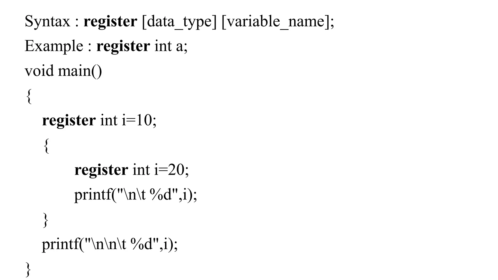 Syntax : register [data_type] [variable_name];
Example : register int a;
void main()
{
register int i=10;
{
register int i=20;
printf("nt %d",i);
}
printf("nnt %d",i);
}
 