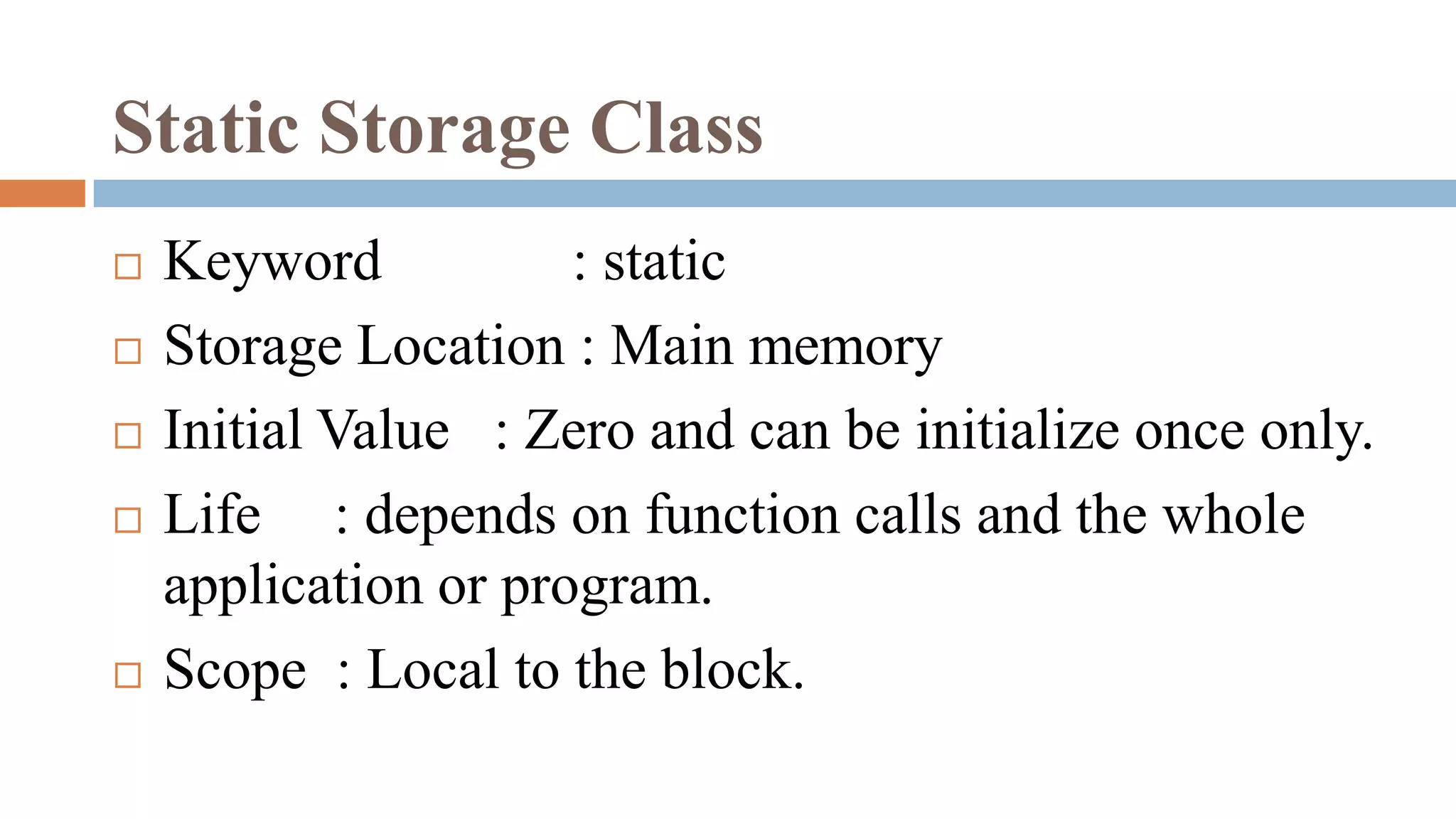 Static Storage Class
 Keyword : static
 Storage Location : Main memory
 Initial Value : Zero and can be initialize once only.
 Life : depends on function calls and the whole
application or program.
 Scope : Local to the block.
 