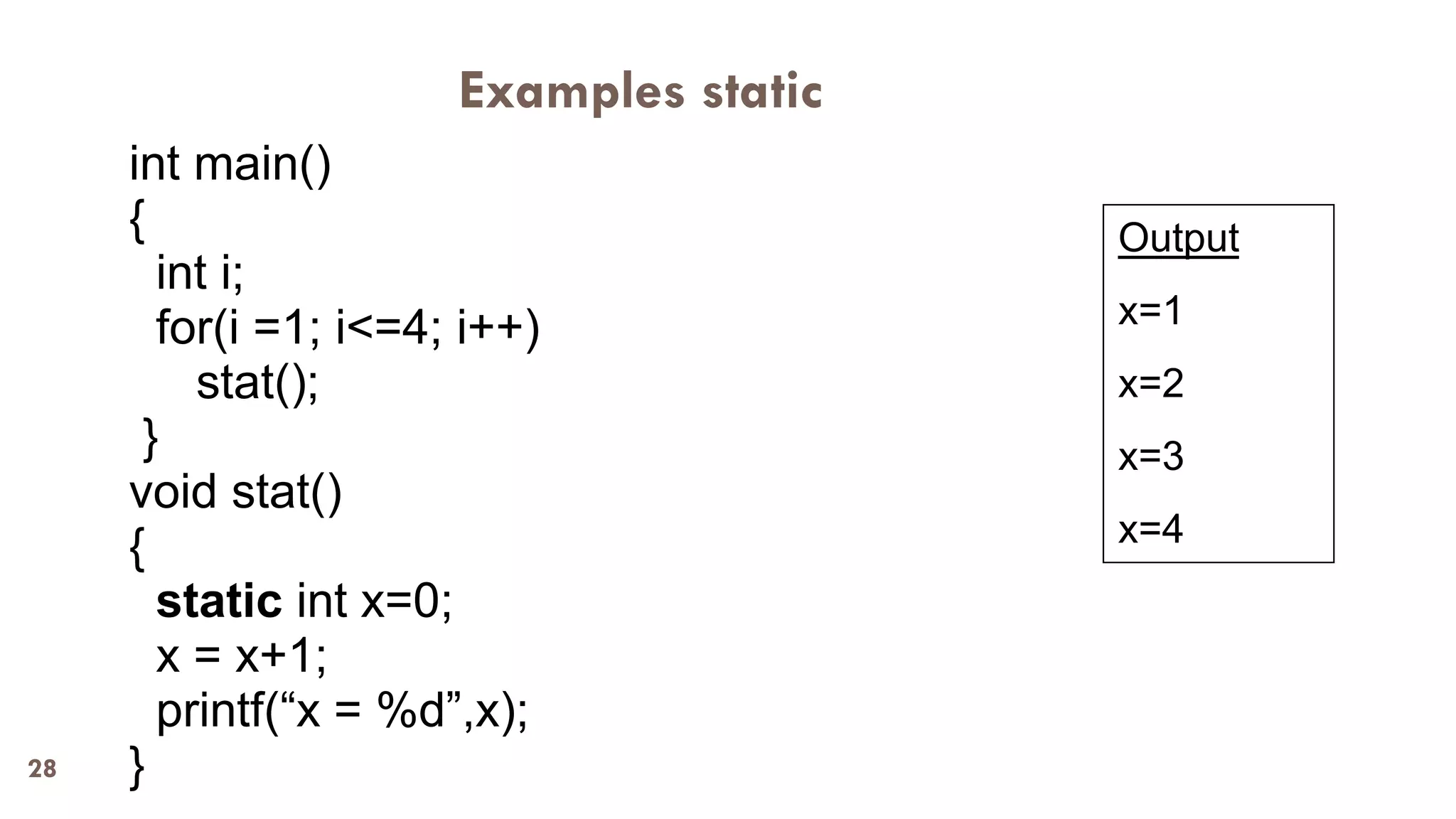 28
Examples static
int main()
{
int i;
for(i =1; i<=4; i++)
stat();
}
void stat()
{
static int x=0;
x = x+1;
printf(“x = %d”,x);
}
Output
x=1
x=2
x=3
x=4
 