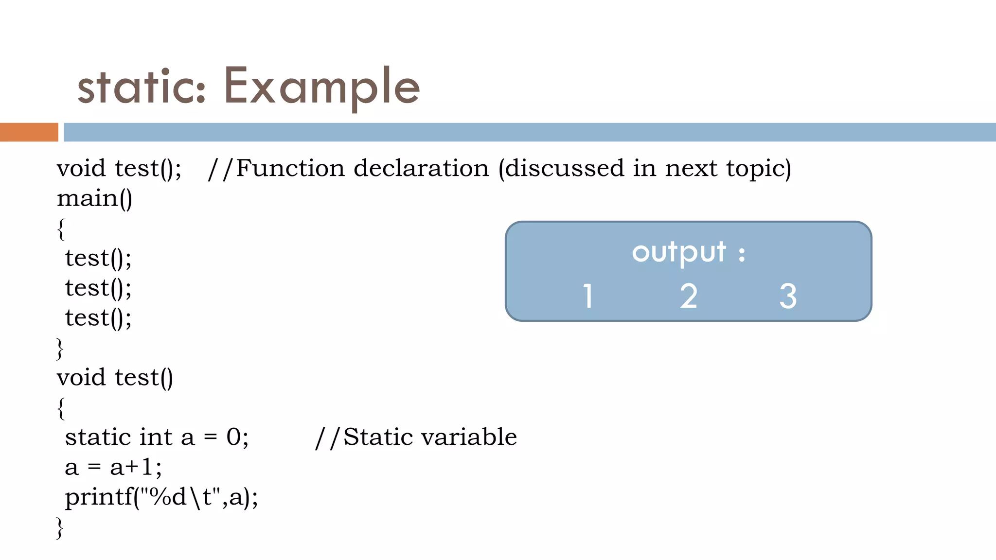 static: Example
void test(); //Function declaration (discussed in next topic)
main()
{
test();
test();
test();
}
void test()
{
static int a = 0; //Static variable
a = a+1;
printf("%dt",a);
}
output :
1 2 3
 