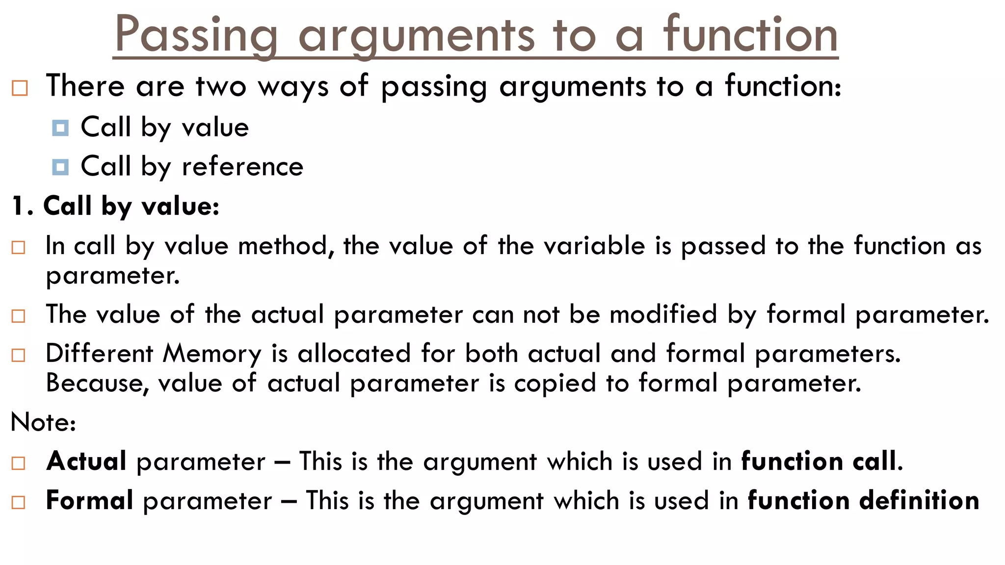 Passing arguments to a function
 There are two ways of passing arguments to a function:
 Call by value
 Call by reference
1. Call by value:
 In call by value method, the value of the variable is passed to the function as
parameter.
 The value of the actual parameter can not be modified by formal parameter.
 Different Memory is allocated for both actual and formal parameters.
Because, value of actual parameter is copied to formal parameter.
Note:
 Actual parameter – This is the argument which is used in function call.
 Formal parameter – This is the argument which is used in function definition
 
