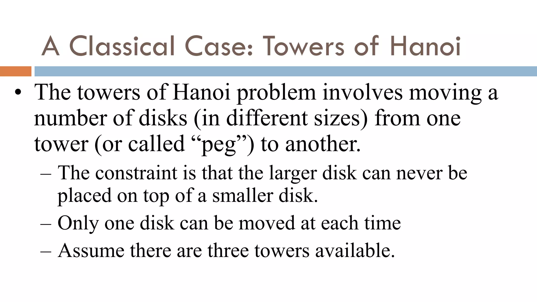 A Classical Case: Towers of Hanoi
• The towers of Hanoi problem involves moving a
number of disks (in different sizes) from one
tower (or called “peg”) to another.
– The constraint is that the larger disk can never be
placed on top of a smaller disk.
– Only one disk can be moved at each time
– Assume there are three towers available.
 