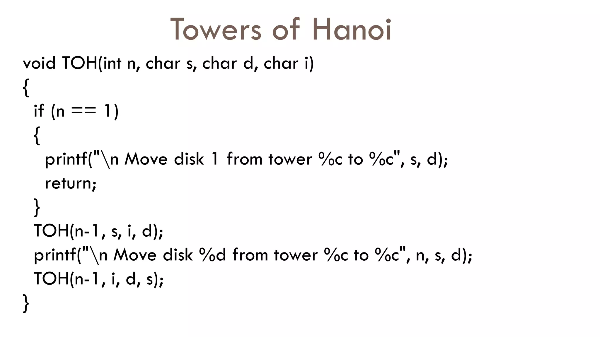 Towers of Hanoi
void TOH(int n, char s, char d, char i)
{
if (n == 1)
{
printf("n Move disk 1 from tower %c to %c", s, d);
return;
}
TOH(n-1, s, i, d);
printf("n Move disk %d from tower %c to %c", n, s, d);
TOH(n-1, i, d, s);
}
 