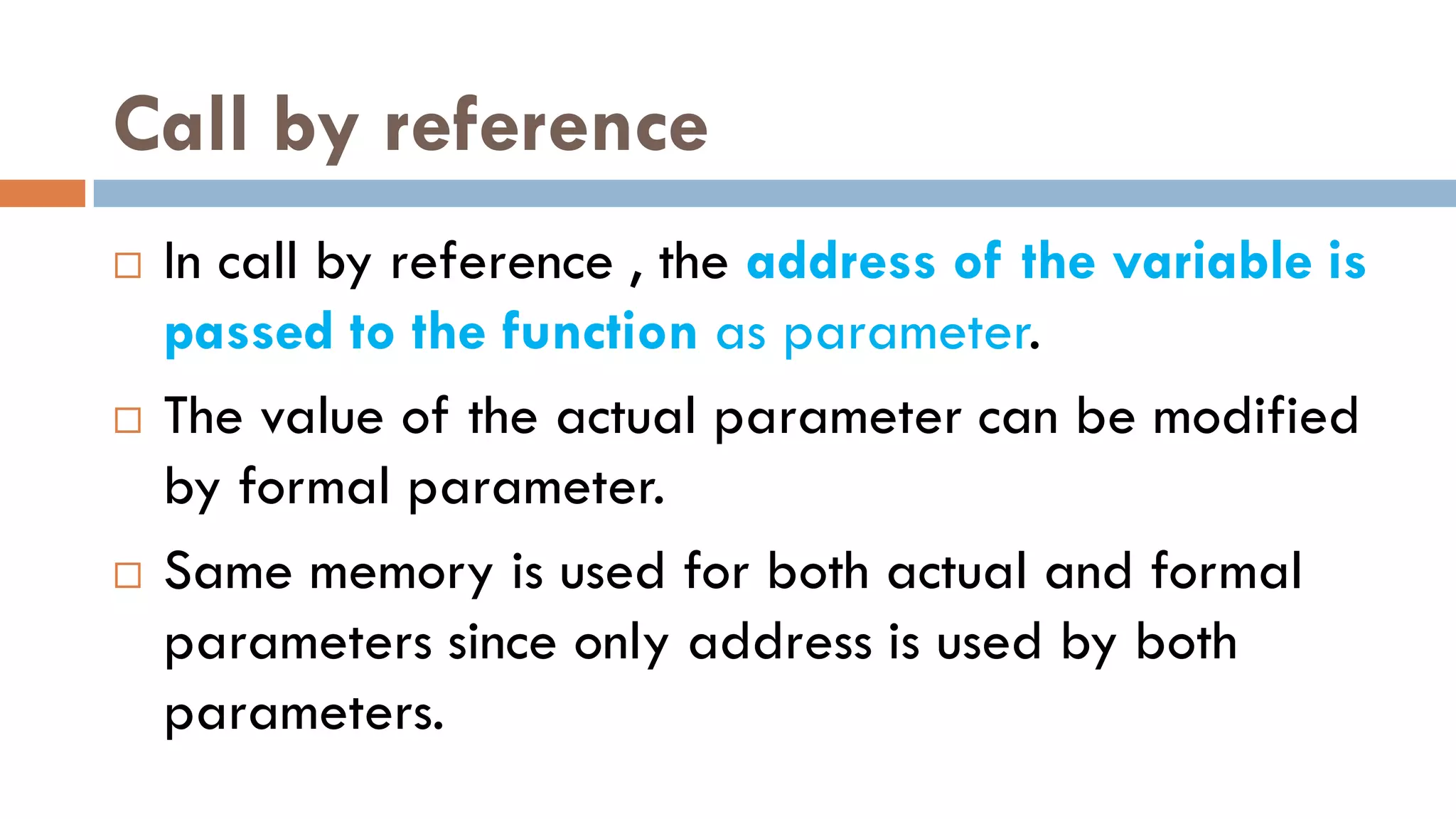 Call by reference
 In call by reference , the address of the variable is
passed to the function as parameter.
 The value of the actual parameter can be modified
by formal parameter.
 Same memory is used for both actual and formal
parameters since only address is used by both
parameters.
 