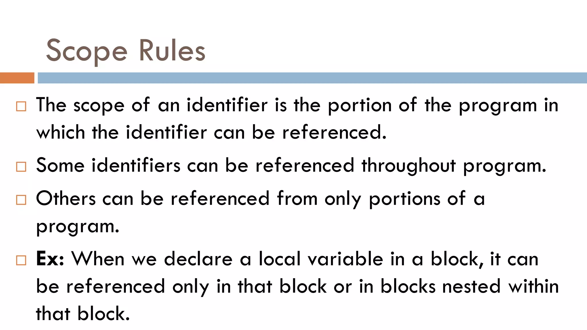 Scope Rules
 The scope of an identifier is the portion of the program in
which the identifier can be referenced.
 Some identifiers can be referenced throughout program.
 Others can be referenced from only portions of a
program.
 Ex: When we declare a local variable in a block, it can
be referenced only in that block or in blocks nested within
that block.
 