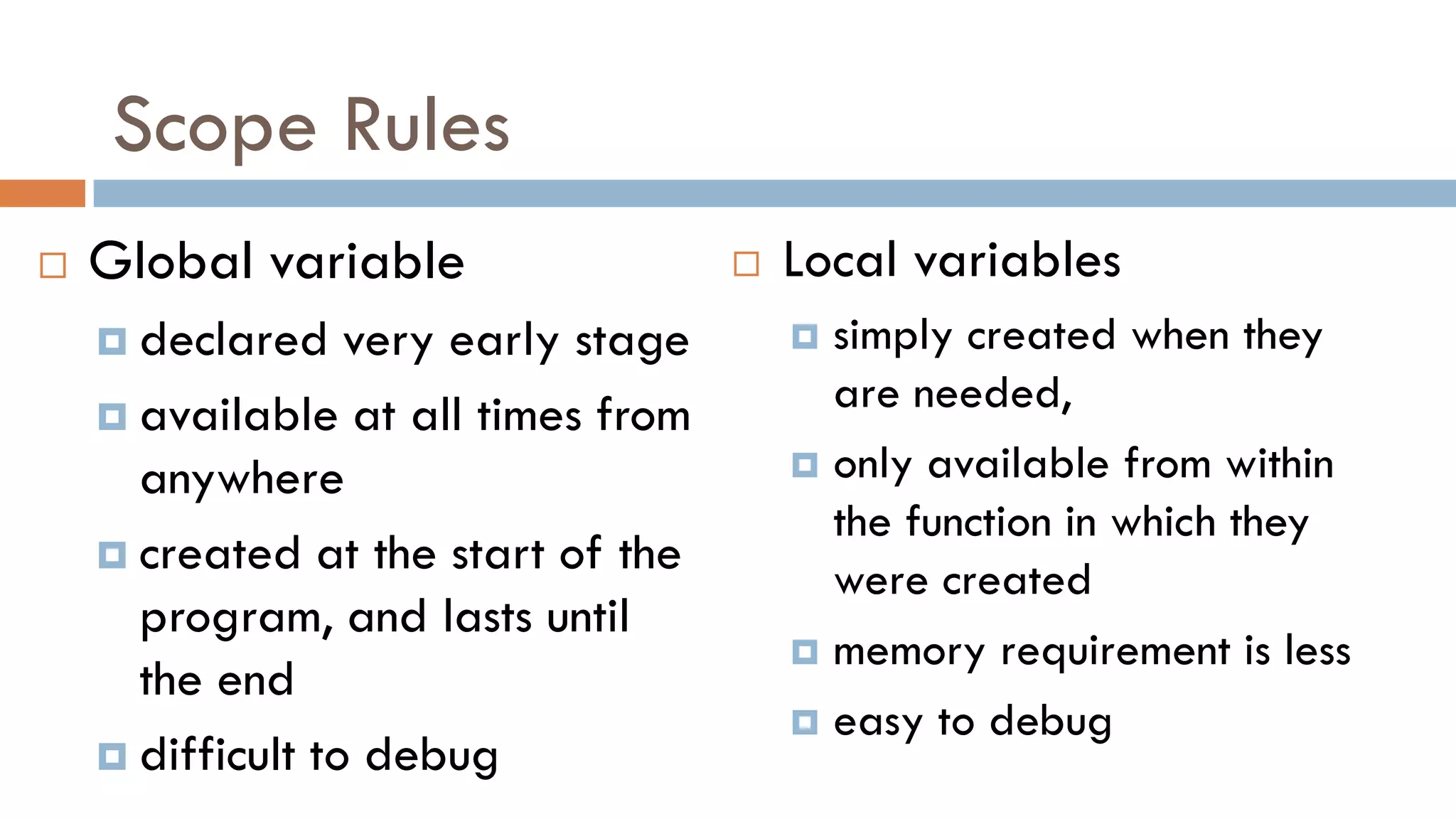 Scope Rules
 Global variable
 declared very early stage
 available at all times from
anywhere
 created at the start of the
program, and lasts until
the end
 difficult to debug
 Local variables
 simply created when they
are needed,
 only available from within
the function in which they
were created
 memory requirement is less
 easy to debug
 