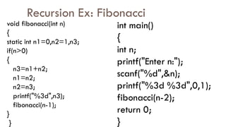 Recursion Ex: Fibonacci
void fibonacci(int n)
{
static int n1=0,n2=1,n3;
if(n>0)
{
n3=n1+n2;
n1=n2;
n2=n3;
printf("%3d",n3);
fibonacci(n-1);
}
}
int main()
{
int n;
printf("Enter n:");
scanf("%d",&n);
printf("%3d %3d",0,1);
fibonacci(n-2);
return 0;
}
 