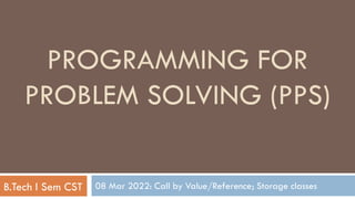 08 Mar 2022: Call by Value/Reference; Storage classes
PROGRAMMING FOR
PROBLEM SOLVING (PPS)
B.Tech I Sem CST
 