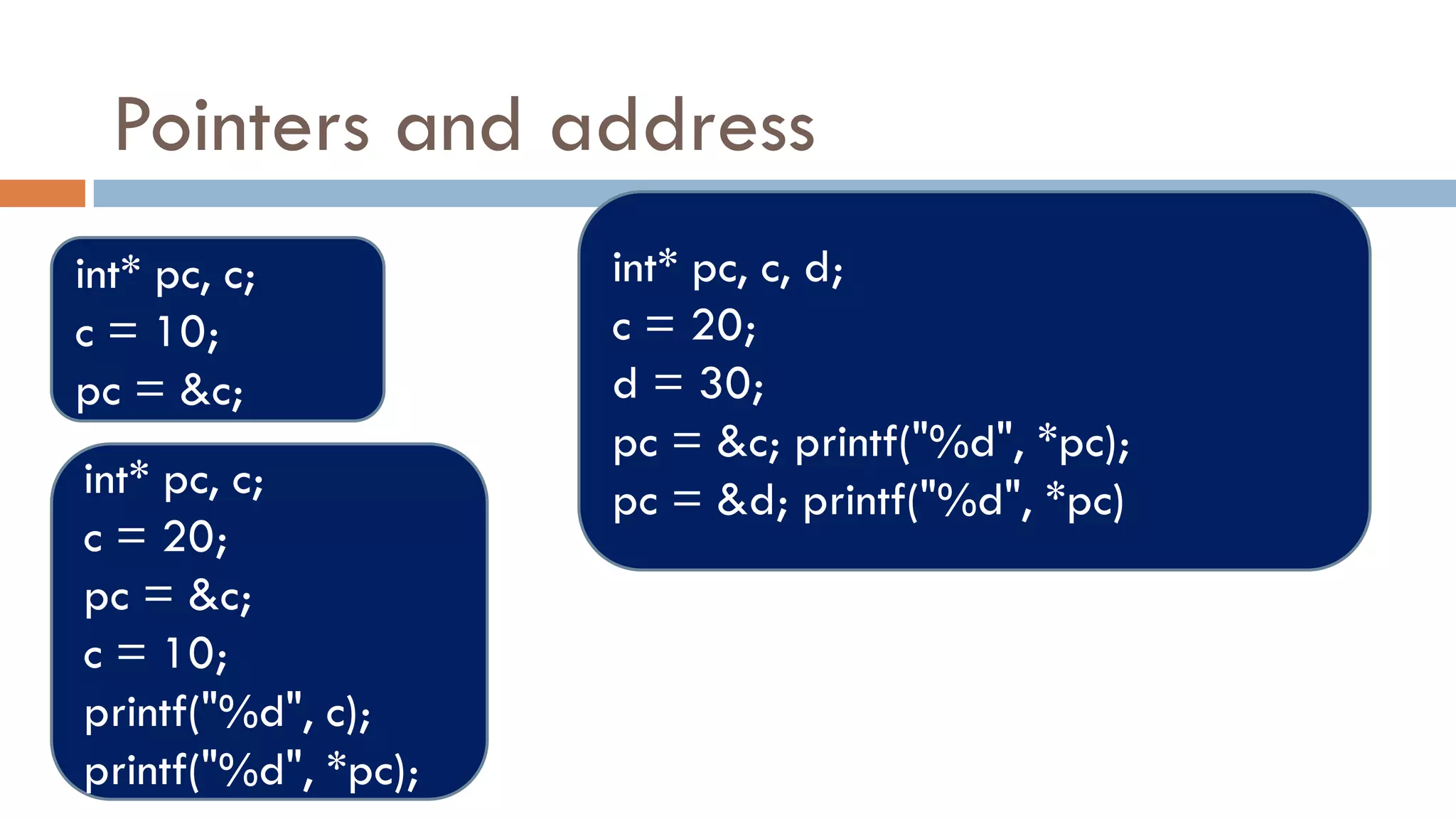 Pointers and address
int* pc, c;
c = 10;
pc = &c;
int* pc, c;
c = 20;
pc = &c;
c = 10;
printf("%d", c);
printf("%d", *pc);
int* pc, c, d;
c = 20;
d = 30;
pc = &c; printf("%d", *pc);
pc = &d; printf("%d", *pc)
 