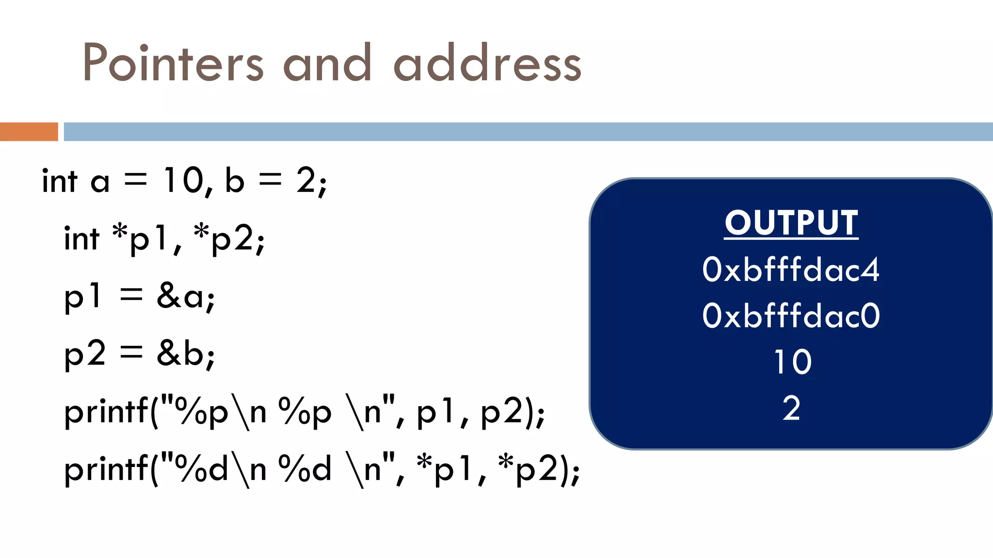Pointers and address
int a = 10, b = 2;
int *p1, *p2;
p1 = &a;
p2 = &b;
printf("%pn %p n", p1, p2);
printf("%dn %d n", *p1, *p2);
OUTPUT
0xbfffdac4
0xbfffdac0
10
2
 