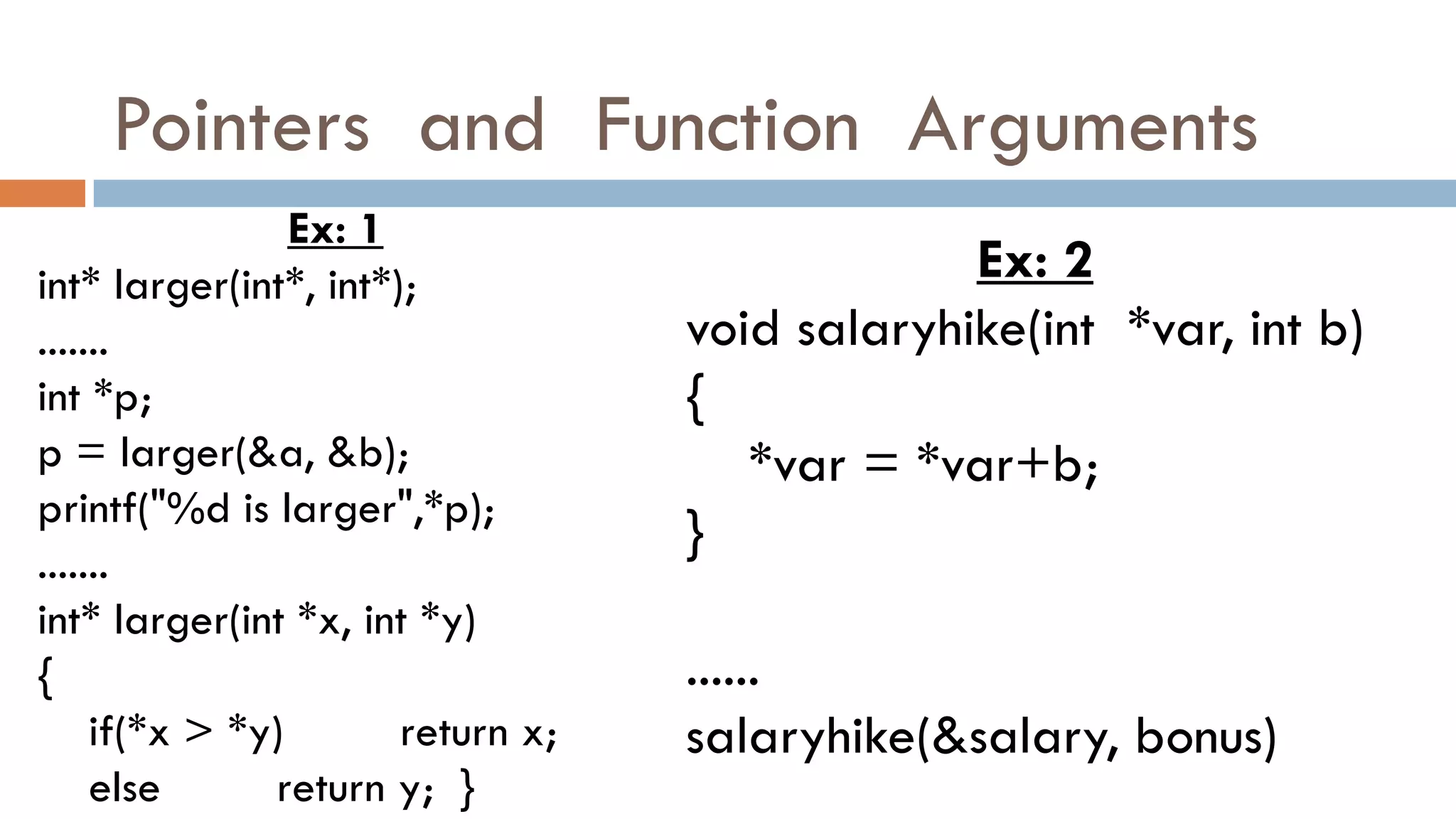 Pointers and Function Arguments
Ex: 1
int* larger(int*, int*);
.......
int *p;
p = larger(&a, &b);
printf("%d is larger",*p);
.......
int* larger(int *x, int *y)
{
if(*x > *y) return x;
else return y; }
Ex: 2
void salaryhike(int *var, int b)
{
*var = *var+b;
}
......
salaryhike(&salary, bonus)
 