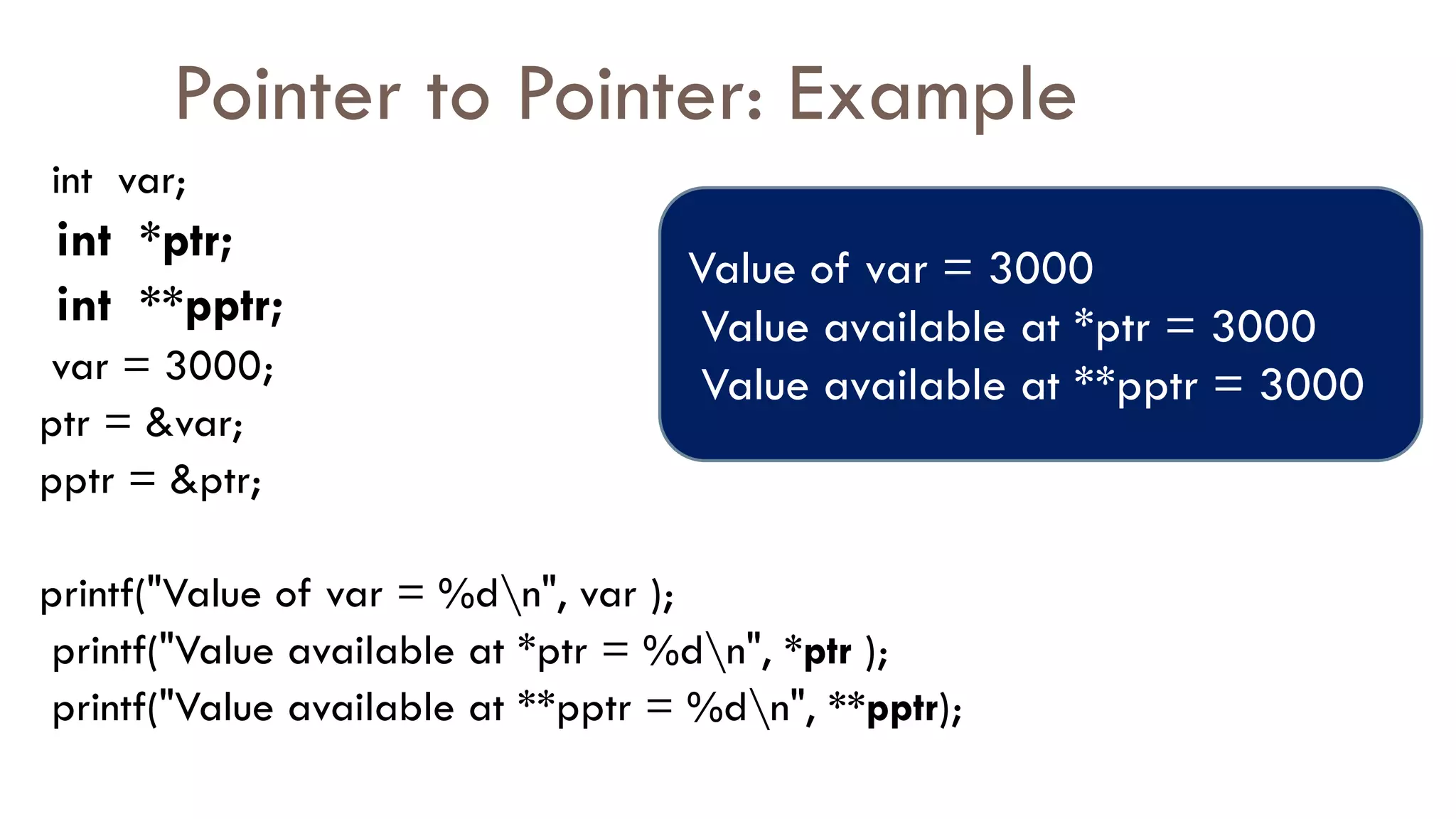 Pointer to Pointer: Example
int var;
int *ptr;
int **pptr;
var = 3000;
ptr = &var;
pptr = &ptr;
printf("Value of var = %dn", var );
printf("Value available at *ptr = %dn", *ptr );
printf("Value available at **pptr = %dn", **pptr);
Value of var = 3000
Value available at *ptr = 3000
Value available at **pptr = 3000
 