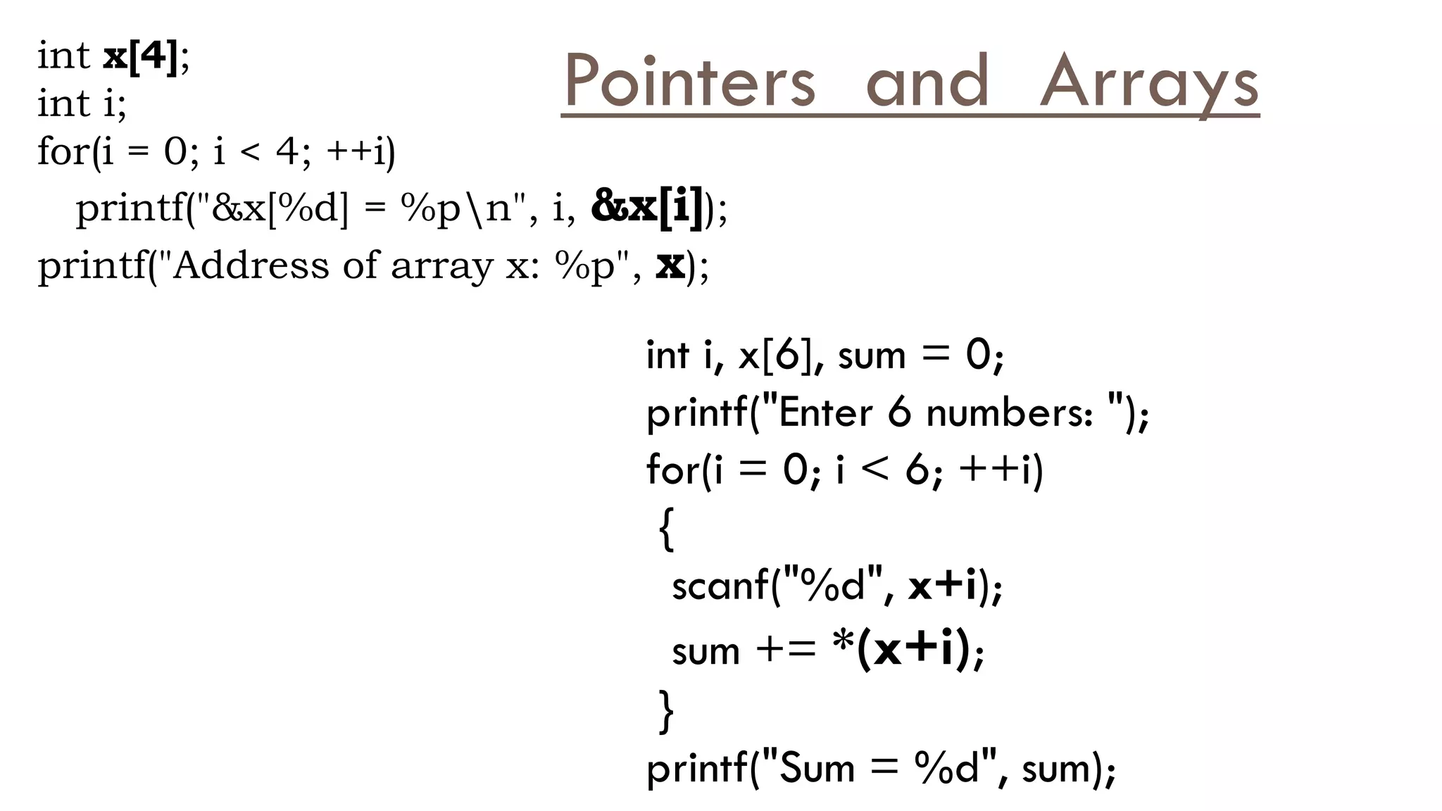 int x[4];
int i;
for(i = 0; i < 4; ++i)
printf("&x[%d] = %pn", i, &x[i]);
printf("Address of array x: %p", x);
int i, x[6], sum = 0;
printf("Enter 6 numbers: ");
for(i = 0; i < 6; ++i)
{
scanf("%d", x+i);
sum += *(x+i);
}
printf("Sum = %d", sum);
Pointers and Arrays
 