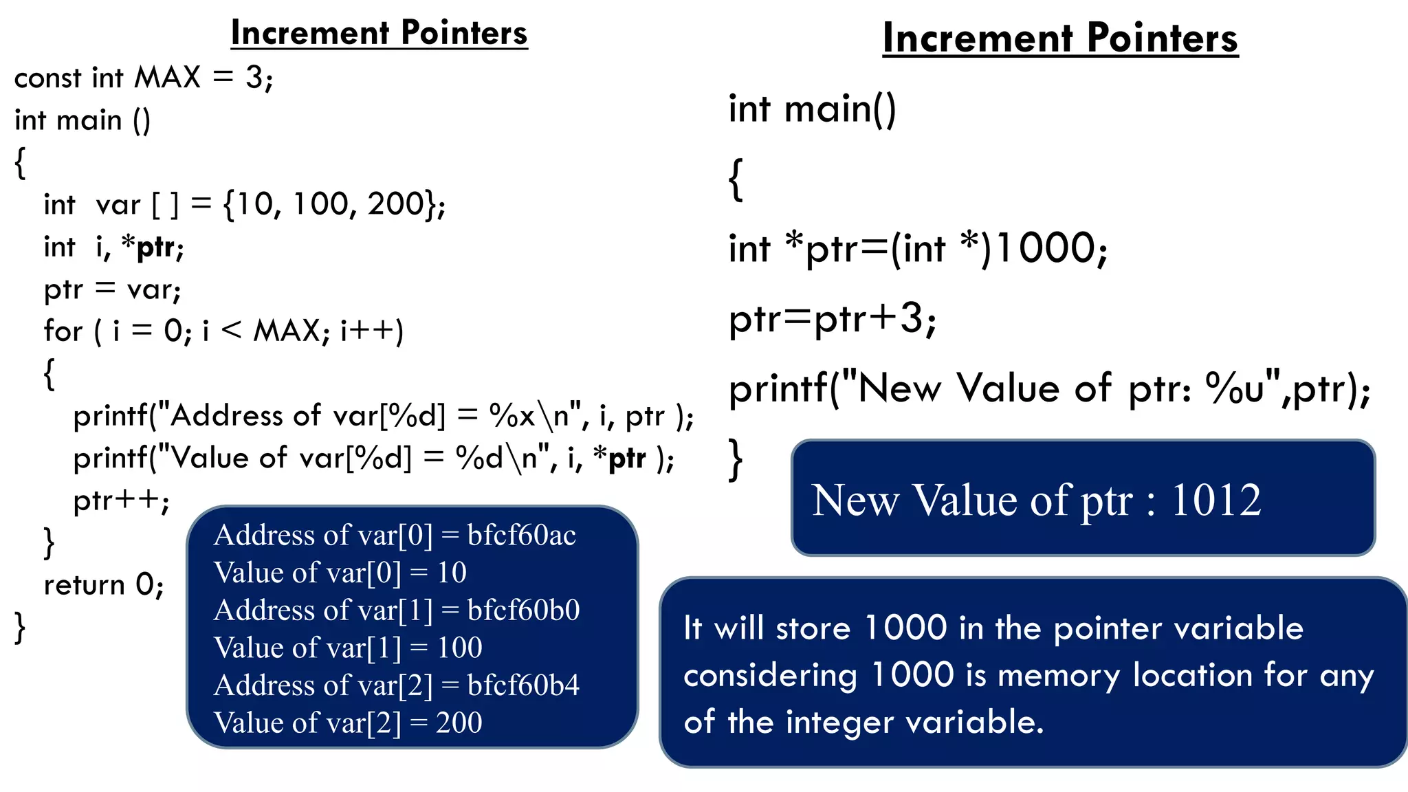 Increment Pointers
const int MAX = 3;
int main ()
{
int var [ ] = {10, 100, 200};
int i, *ptr;
ptr = var;
for ( i = 0; i < MAX; i++)
{
printf("Address of var[%d] = %xn", i, ptr );
printf("Value of var[%d] = %dn", i, *ptr );
ptr++;
}
return 0;
}
Address of var[0] = bfcf60ac
Value of var[0] = 10
Address of var[1] = bfcf60b0
Value of var[1] = 100
Address of var[2] = bfcf60b4
Value of var[2] = 200
Increment Pointers
int main()
{
int *ptr=(int *)1000;
ptr=ptr+3;
printf("New Value of ptr: %u",ptr);
}
New Value of ptr : 1012
It will store 1000 in the pointer variable
considering 1000 is memory location for any
of the integer variable.
 