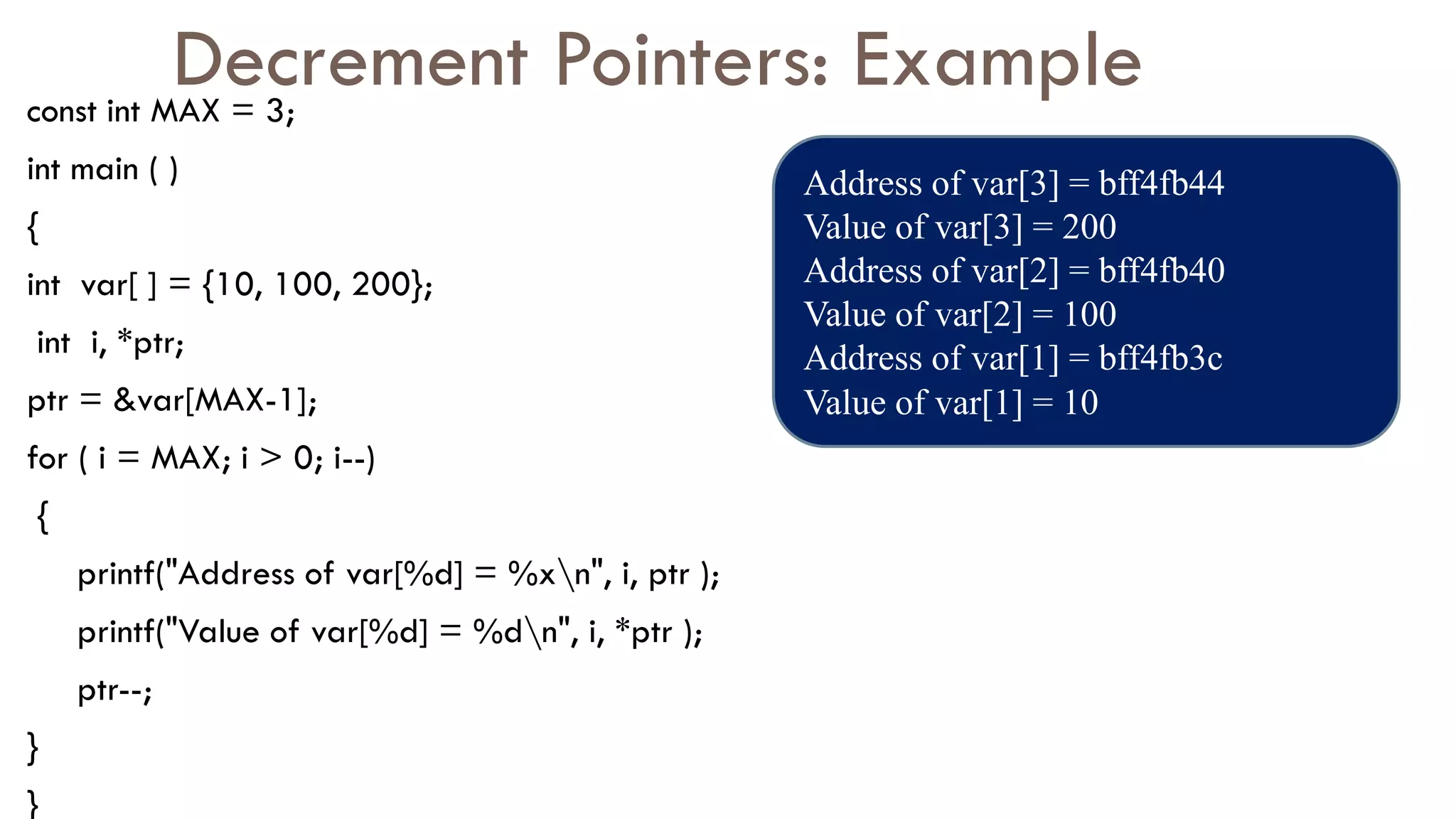 Decrement Pointers: Example
const int MAX = 3;
int main ( )
{
int var[ ] = {10, 100, 200};
int i, *ptr;
ptr = &var[MAX-1];
for ( i = MAX; i > 0; i--)
{
printf("Address of var[%d] = %xn", i, ptr );
printf("Value of var[%d] = %dn", i, *ptr );
ptr--;
}
}
Address of var[3] = bff4fb44
Value of var[3] = 200
Address of var[2] = bff4fb40
Value of var[2] = 100
Address of var[1] = bff4fb3c
Value of var[1] = 10
 