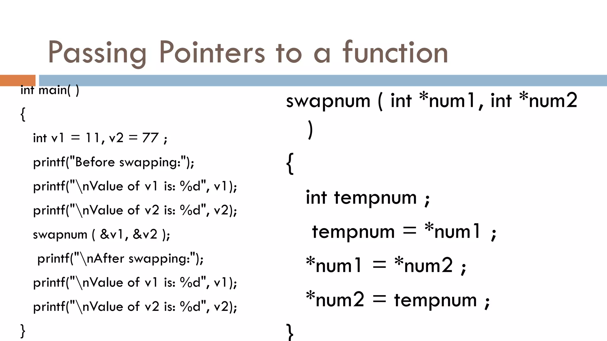 Passing Pointers to a function
int main( )
{
int v1 = 11, v2 = 77 ;
printf("Before swapping:");
printf("nValue of v1 is: %d", v1);
printf("nValue of v2 is: %d", v2);
swapnum ( &v1, &v2 );
printf("nAfter swapping:");
printf("nValue of v1 is: %d", v1);
printf("nValue of v2 is: %d", v2);
}
swapnum ( int *num1, int *num2
)
{
int tempnum ;
tempnum = *num1 ;
*num1 = *num2 ;
*num2 = tempnum ;
}
 