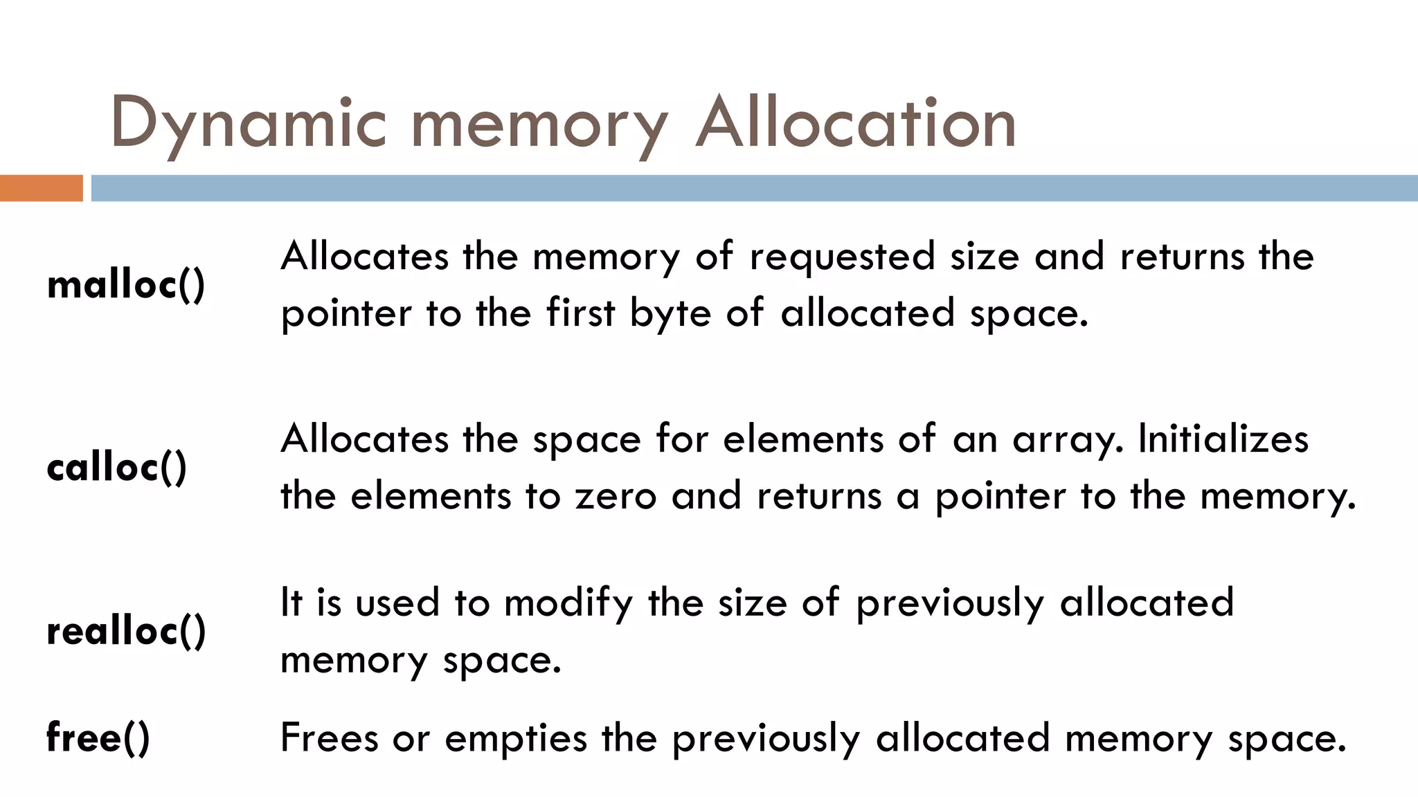 Dynamic memory Allocation
malloc()
Allocates the memory of requested size and returns the
pointer to the first byte of allocated space.
calloc()
Allocates the space for elements of an array. Initializes
the elements to zero and returns a pointer to the memory.
realloc()
It is used to modify the size of previously allocated
memory space.
free() Frees or empties the previously allocated memory space.
 