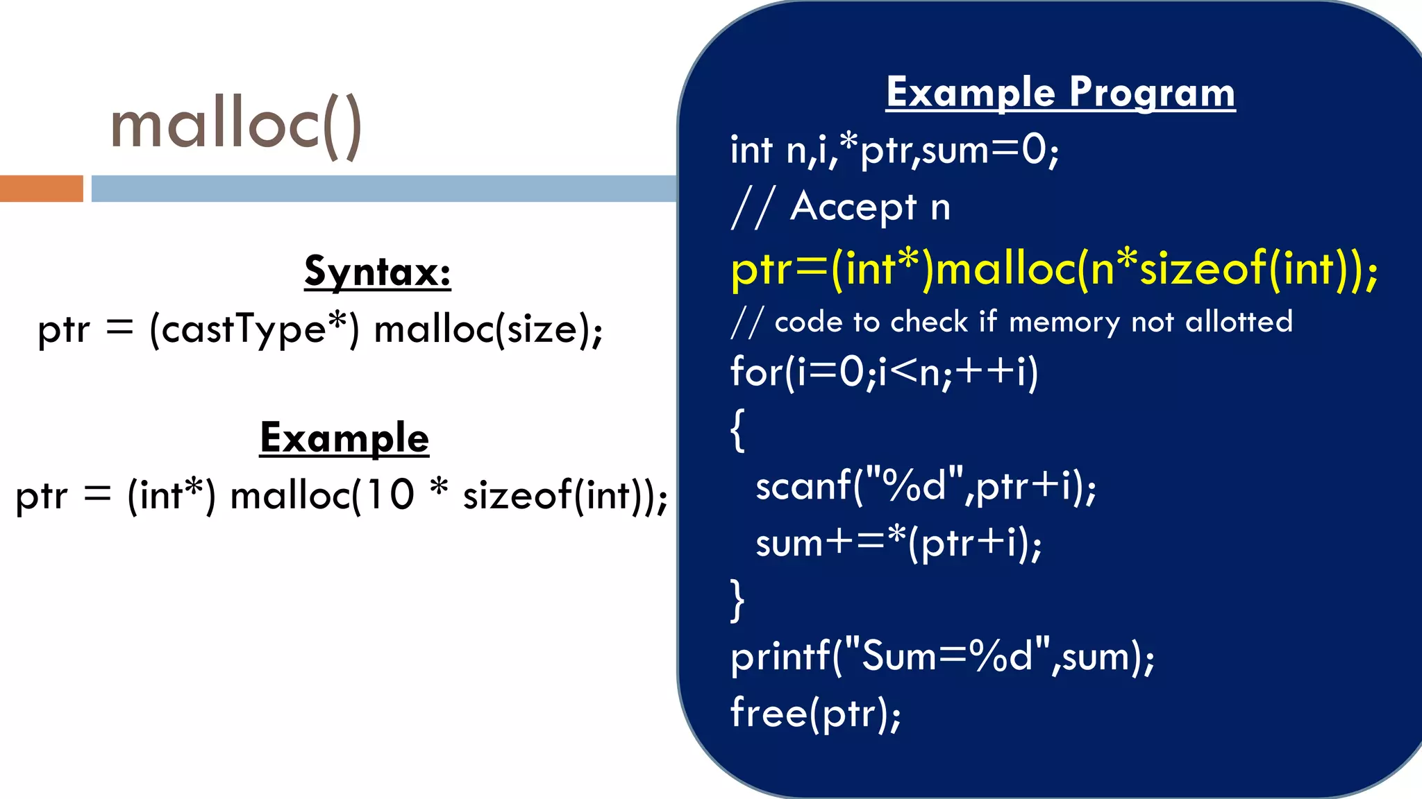 malloc()
Syntax:
ptr = (castType*) malloc(size);
Example
ptr = (int*) malloc(10 * sizeof(int));
Example Program
int n,i,*ptr,sum=0;
// Accept n
ptr=(int*)malloc(n*sizeof(int));
// code to check if memory not allotted
for(i=0;i<n;++i)
{
scanf("%d",ptr+i);
sum+=*(ptr+i);
}
printf("Sum=%d",sum);
free(ptr);
 