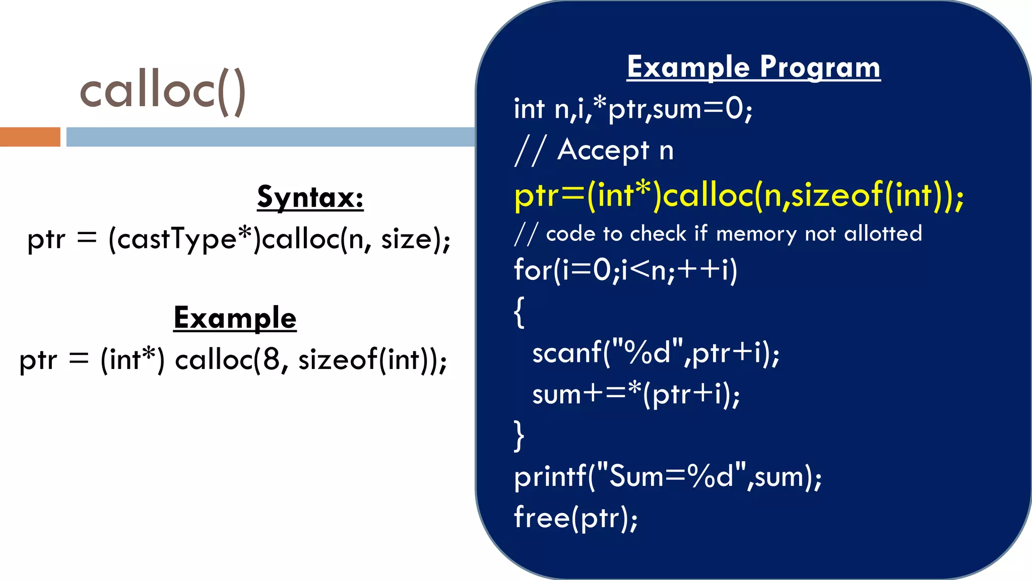 calloc()
Syntax:
ptr = (castType*)calloc(n, size);
Example
ptr = (int*) calloc(8, sizeof(int));
Example Program
int n,i,*ptr,sum=0;
// Accept n
ptr=(int*)calloc(n,sizeof(int));
// code to check if memory not allotted
for(i=0;i<n;++i)
{
scanf("%d",ptr+i);
sum+=*(ptr+i);
}
printf("Sum=%d",sum);
free(ptr);
 