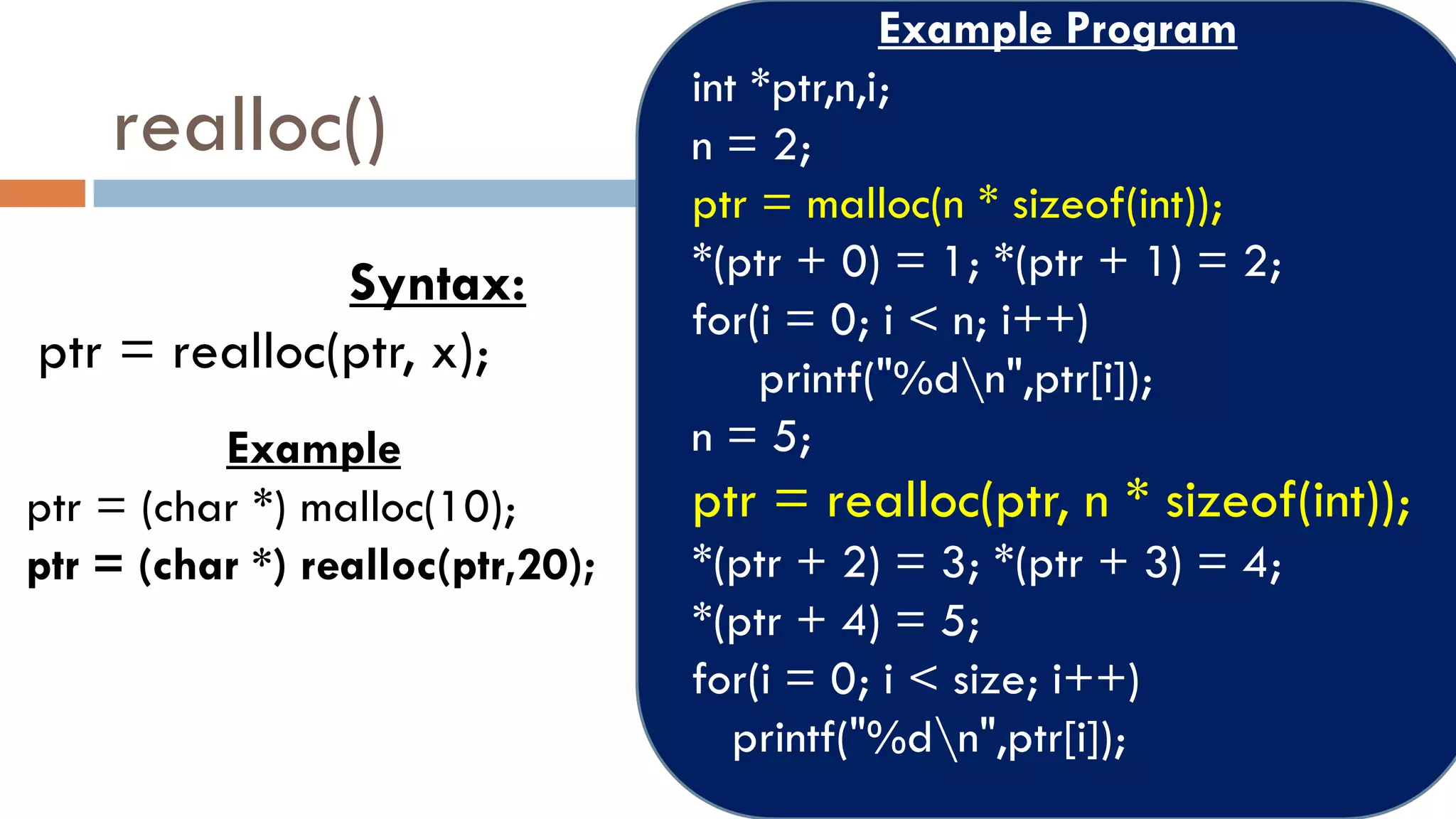 realloc()
Syntax:
ptr = realloc(ptr, x);
Example
ptr = (char *) malloc(10);
ptr = (char *) realloc(ptr,20);
Example Program
int *ptr,n,i;
n = 2;
ptr = malloc(n * sizeof(int));
*(ptr + 0) = 1; *(ptr + 1) = 2;
for(i = 0; i < n; i++)
printf("%dn",ptr[i]);
n = 5;
ptr = realloc(ptr, n * sizeof(int));
*(ptr + 2) = 3; *(ptr + 3) = 4;
*(ptr + 4) = 5;
for(i = 0; i < size; i++)
printf("%dn",ptr[i]);
 