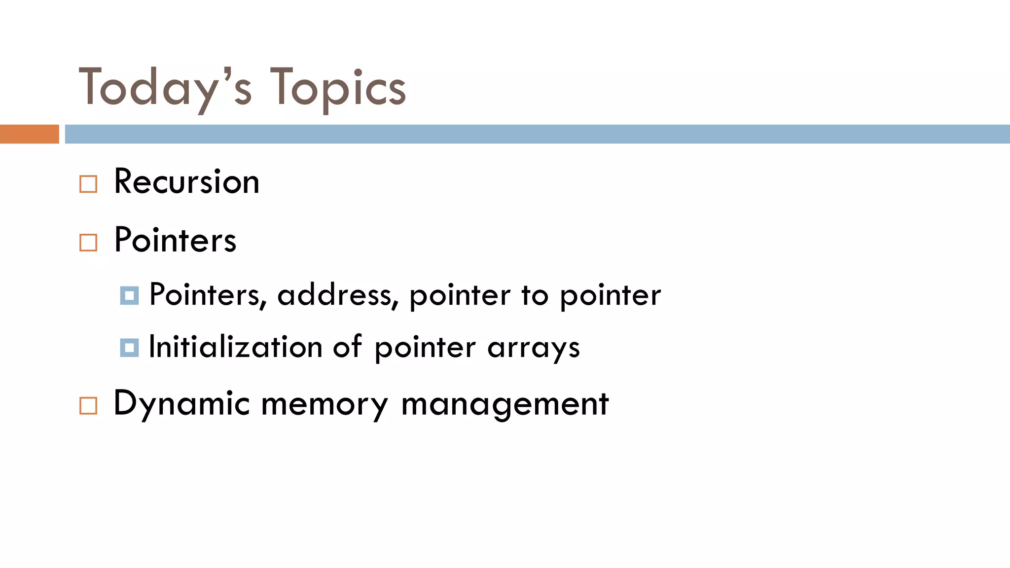 Today’s Topics
 Recursion
 Pointers
 Pointers, address, pointer to pointer
 Initialization of pointer arrays
 Dynamic memory management
 