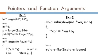 Pointers and Function Arguments
Ex: 1
int* larger(int*, int*);
.......
int *p;
p = larger(&a, &b);
printf("%d is larger",*p);
.......
int* larger(int *x, int *y)
{
if(*x > *y) return x;
else return y; }
Ex: 2
void salaryhike(int *var, int b)
{
*var = *var+b;
}
......
salaryhike(&salary, bonus)
 