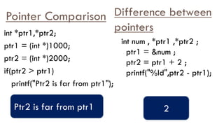 Pointer Comparison
int *ptr1,*ptr2;
ptr1 = (int *)1000;
ptr2 = (int *)2000;
if(ptr2 > ptr1)
printf("Ptr2 is far from ptr1");
Ptr2 is far from ptr1
Difference between
pointers
int num , *ptr1 ,*ptr2 ;
ptr1 = &num ;
ptr2 = ptr1 + 2 ;
printf("%ld",ptr2 - ptr1);
2
 