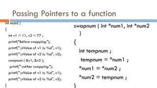 Passing Pointers to a function
int main( )
{
int v1 = 11, v2 = 77 ;
printf("Before swapping:");
printf("nValue of v1 is: %d", v1);
printf("nValue of v2 is: %d", v2);
swapnum ( &v1, &v2 );
printf("nAfter swapping:");
printf("nValue of v1 is: %d", v1);
printf("nValue of v2 is: %d", v2);
}
swapnum ( int *num1, int *num2
)
{
int tempnum ;
tempnum = *num1 ;
*num1 = *num2 ;
*num2 = tempnum ;
}
 