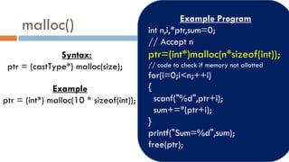 malloc()
Syntax:
ptr = (castType*) malloc(size);
Example
ptr = (int*) malloc(10 * sizeof(int));
Example Program
int n,i,*ptr,sum=0;
// Accept n
ptr=(int*)malloc(n*sizeof(int));
// code to check if memory not allotted
for(i=0;i<n;++i)
{
scanf("%d",ptr+i);
sum+=*(ptr+i);
}
printf("Sum=%d",sum);
free(ptr);
 