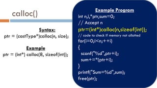 calloc()
Syntax:
ptr = (castType*)calloc(n, size);
Example
ptr = (int*) calloc(8, sizeof(int));
Example Program
int n,i,*ptr,sum=0;
// Accept n
ptr=(int*)calloc(n,sizeof(int));
// code to check if memory not allotted
for(i=0;i<n;++i)
{
scanf("%d",ptr+i);
sum+=*(ptr+i);
}
printf("Sum=%d",sum);
free(ptr);
 