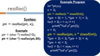 realloc()
Syntax:
ptr = realloc(ptr, x);
Example
ptr = (char *) malloc(10);
ptr = (char *) realloc(ptr,20);
Example Program
int *ptr,n,i;
n = 2;
ptr = malloc(n * sizeof(int));
*(ptr + 0) = 1; *(ptr + 1) = 2;
for(i = 0; i < n; i++)
printf("%dn",ptr[i]);
n = 5;
ptr = realloc(ptr, n * sizeof(int));
*(ptr + 2) = 3; *(ptr + 3) = 4;
*(ptr + 4) = 5;
for(i = 0; i < size; i++)
printf("%dn",ptr[i]);
 