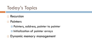Today’s Topics
 Recursion
 Pointers
 Pointers, address, pointer to pointer
 Initialization of pointer arrays
 Dynamic memory management
 