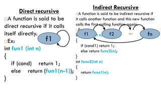 Direct recursive
A function is said to be
direct recursive if it calls
itself directly.
Ex:
int fun1 (int n)
{
if (cond) return 1;
else return (fun1(n-1));
}
Indirect Recursive
A function is said to be indirect recursive if
it calls another function and this new function
calls the first calling function again.
Ex:
int func1(int n)
{
if (cond1) return 1;
else return func2(n);
}
int func2(int n)
{
return func1(n);
}
f1
f1 f2 fn
…
 
