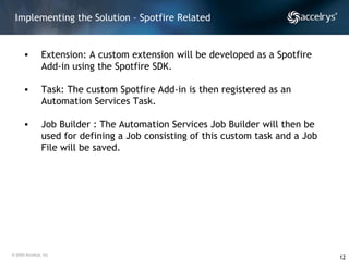 Implementing the Solution – Spotfire Related Extension: A custom extension will be developed as a Spotfire Add-in using the Spotfire SDK.  Task: The custom Spotfire Add-in is then registered as an Automation Services Task. Job Builder : The Automation Services Job Builder will then be used for defining a Job consisting of this custom task and a Job File will be saved. 