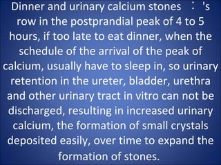 Dinner and urinary calcium stones  ︰ 's row in the postprandial peak of 4 to 5 hours, if too late to eat dinner, when the schedule of the arrival of the peak of calcium, usually have to sleep in, so urinary retention in the ureter, bladder, urethra and other urinary tract in vitro can not be discharged, resulting in increased urinary calcium, the formation of small crystals deposited easily, over time to expand the formation of stones.   
