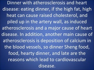 Dinner with atherosclerosis and heart disease: eating dinner, if the high fat, high heat can cause raised cholesterol, and piled up in the artery wall, as induced atherosclerosis and a major cause of heart disease. In addition, another main cause of atherosclerosis is deposition of calcium in the blood vessels, so dinner Sheng food, food, hearty dinner, and late are the reasons which lead to cardiovascular disease. 