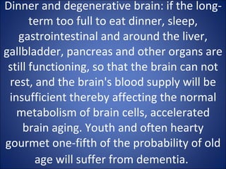Dinner and degenerative brain: if the long-term too full to eat dinner, sleep, gastrointestinal and around the liver, gallbladder, pancreas and other organs are still functioning, so that the brain can not rest, and the brain's blood supply will be insufficient thereby affecting the normal metabolism of brain cells, accelerated brain aging. Youth and often hearty gourmet one-fifth of the probability of old age will suffer from dementia.   