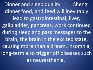 Dinner and sleep quality  ︰ ‘ Sheng’ dinner food, and feed will inevitably lead to gastrointestinal, liver, gallbladder, pancreas, work continued during sleep and pass messages to the brain, the brain in the excited state, causing more than a dream, insomnia, long-term also trigger off diseases such as neurasthenia.  