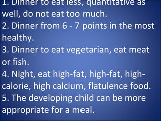 1. Dinner to eat less, quantitative as well, do not eat too much.  2. Dinner from 6 - 7 points in the most healthy.  3. Dinner to eat vegetarian, eat meat or fish.  4. Night, eat high-fat, high-fat, high-calorie, high calcium, flatulence food.  5. The developing child can be more appropriate for a meal. 