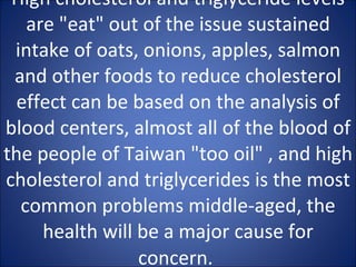 High cholesterol and triglyceride levels are "eat" out of the issue sustained intake of oats, onions, apples, salmon and other foods to reduce cholesterol effect can be based on the analysis of blood centers, almost all of the blood of the people of Taiwan "too oil" , and high cholesterol and triglycerides is the most common problems middle-aged, the health will be a major cause for concern.   