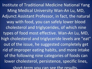 Institute of Traditional Medicine National Yang Ming Medical University Wan-An Lu, MD, Adjunct Assistant Professor, in fact, the natural way with food, you can safely lower blood cholesterol and triglycerides, of which nine types of food most effective. Wan-An Lu, MD, high cholesterol and triglyceride levels are "eat" out of the issue, he suggested completely get rid of improper eating habits, and more intake of the following nine categories of foods can lower cholesterol, persistence, specific lines, short-term you can see the results.   