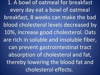 1. A bowl of oatmeal for breakfast every day eat a bowl of oatmeal breakfast, 8 weeks can make the bad blood cholesterol levels decreased by 10%, increase good cholesterol. Oats are rich in soluble and insoluble fiber, can prevent gastrointestinal tract absorption of cholesterol and fat, thereby lowering the blood fat and cholesterol effects.  
