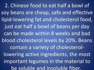 2. Chinese food to eat half a bowl of soy beans are cheap, safe and effective lipid-lowering fat and cholesterol food, just eat half a bowl of beans per day can be made within 8 weeks and bad blood cholesterol levels by 20%. Beans contain a variety of cholesterol-lowering active ingredients, the most important legumes in the material to be soluble and insoluble fiber.  