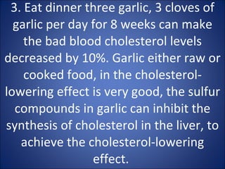 3. Eat dinner three garlic, 3 cloves of garlic per day for 8 weeks can make the bad blood cholesterol levels decreased by 10%. Garlic either raw or cooked food, in the cholesterol-lowering effect is very good, the sulfur compounds in garlic can inhibit the synthesis of cholesterol in the liver, to achieve the cholesterol-lowering effect.  