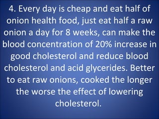 4. Every day is cheap and eat half of onion health food, just eat half a raw onion a day for 8 weeks, can make the blood concentration of 20% increase in good cholesterol and reduce blood cholesterol and acid glycerides. Better to eat raw onions, cooked the longer the worse the effect of lowering cholesterol.  
