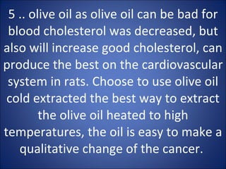 5 .. olive oil as olive oil can be bad for blood cholesterol was decreased, but also will increase good cholesterol, can produce the best on the cardiovascular system in rats. Choose to use olive oil cold extracted the best way to extract the olive oil heated to high temperatures, the oil is easy to make a qualitative change of the cancer.  